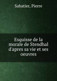 Esquisse de la morale de Stendhal d'apres sa vie et ses oeuvres