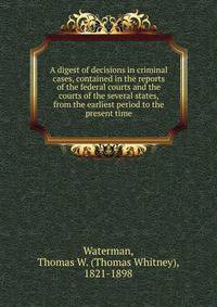 A digest of decisions in criminal cases, contained in the reports of the federal courts and the courts of the several states, from the earliest period to the present time