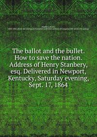 The ballot and the bullet. How to save the nation. Address of Henry Stanbery, esq. Delivered in Newport, Kentucky, Saturday evening, Sept. 17, 1864