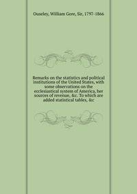 Remarks on the statistics and political institutions of the United States, with some observations on the ecclesiastical system of America, her sources of revenue, &amp;c. To which are added statistical tables, &amp;c