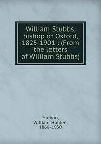William Stubbs, bishop of Oxford, 1825-1901 : (From the letters of William Stubbs)