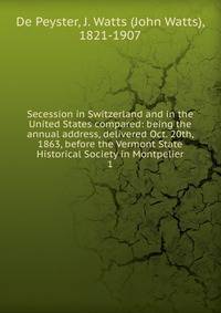 Secession in Switzerland and in the United States compared: being the annual address, delivered Oct. 20th, 1863, before the Vermont State Historical Society in Montpelier. 1