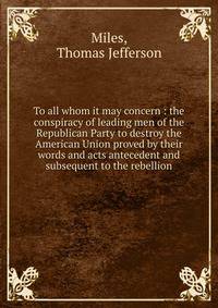 To all whom it may concern : the conspiracy of leading men of the Republican Party to destroy the American Union proved by their words and acts antecedent and subsequent to the rebellion