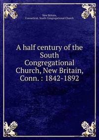 A half century of the South Congregational Church, New Britain, Conn. : 1842-1892