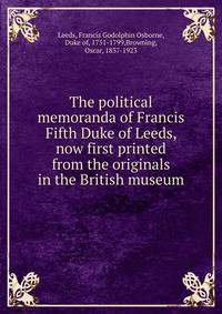 The political memoranda of Francis Fifth Duke of Leeds, now first printed from the originals in the British museum