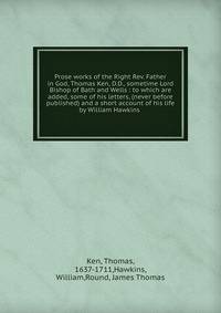 Prose works of the Right Rev. Father in God, Thomas Ken, D.D., sometime Lord Bishop of Bath and Wells : to which are added, some of his letters, (never before published) and a short account of his life by William Hawkins