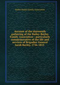 Account of the thirteenth gathering of the Bailey-Bayley Family Association : particularly commemorative of the life and services of Brigadier General Jacob Bayley, 1726-1815