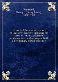 History of the administration of President Lincoln: including his speeches, letters, addresses, proclamations, and messages. With a preliminary sketch of his life. 1
