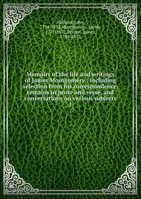 Memoirs of the life and writings of James Montgomery : including selection from his correspondence, remains in prose and verse, and conversations on various subjects. 1