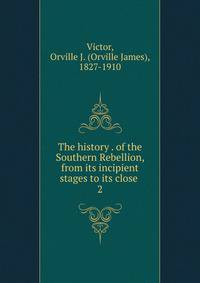 The history . of the Southern Rebellion, from its incipient stages to its close . 2