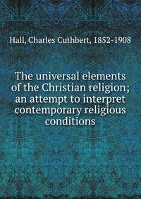 The universal elements of the Christian religion; an attempt to interpret contemporary religious conditions