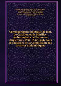 Correspondance politique de mm. de Castillon et de Marillac, ambassadeurs de France en Angleterre (1537-1542); pub. sous les auspices de la Commission des archives diplomatiques
