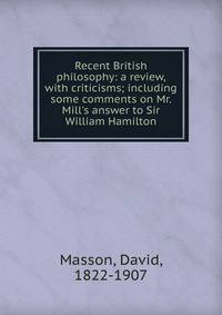 Recent British philosophy: a review, with criticisms; including some comments on Mr. Mill's answer to Sir William Hamilton