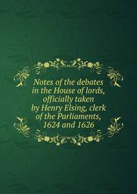 Notes of the debates in the House of lords, officially taken by Henry Elsing, clerk of the Parliaments, 1624 and 1626