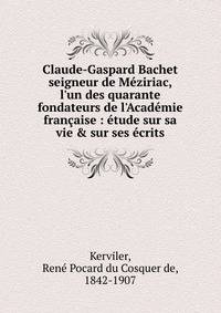 Claude-Gaspard Bachet seigneur de M?ziriac, l'un des quarante fondateurs de l'Acad?mie fran?aise : ?tude sur sa vie &amp; sur ses ?crits