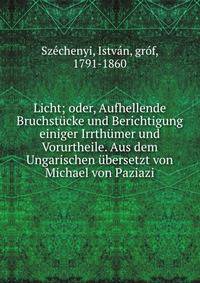 Licht; oder, Aufhellende Bruchst?cke und Berichtigung einiger Irrth?mer und Vorurtheile. Aus dem Ungarischen ?bersetzt von Michael von Paziazi