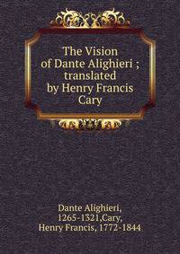 The Vision of Dante Alighieri ; translated by Henry Francis Cary