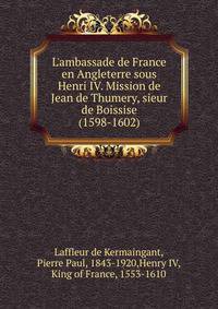 L'ambassade de France en Angleterre sous Henri IV. Mission de Jean de Thumery, sieur de Boissise (1598-1602)