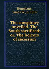 The conspiracy unveiled. The South sacrificed; or, The horrors of secession