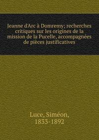 Jeanne d'Arc ? Domremy; recherches critiques sur les origines de la mission de la Pucelle, accompagn?es de pi?ces justificatives