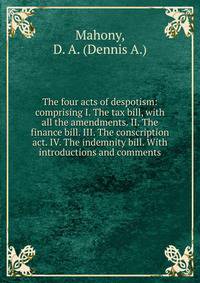 The four acts of despotism: comprising I. The tax bill, with all the amendments. II. The finance bill. III. The conscription act. IV. The indemnity bill. With introductions and comments