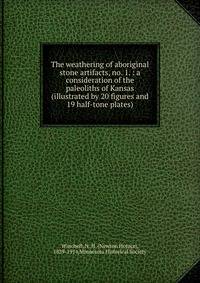 The weathering of aboriginal stone artifacts, no. 1. : a consideration of the paleoliths of Kansas (illustrated by 20 figures and 19 half-tone plates)