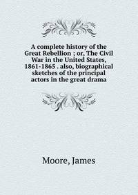 A complete history of the Great Rebellion ; or, The Civil War in the United States, 1861-1865 . also, biographical sketches of the principal actors in the great drama
