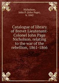 Catalogue of library of Brevet Lieutenant-Colonel John Page Nicholson. relating to the war of the rebellion, 1861-1866