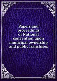 Papers and proceedings of National convention upon municipal ownership and public franchises