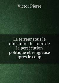 La terreur sous le directoire: histoire de la pers?cution politique et religieuse apr?s le coup .