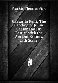 Caesar in Kent: The Landing of Julius Caesar and His Battles with the Ancient Britons, with Some .