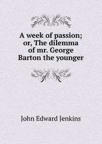A week of passion; or, The dilemma of mr. George Barton the younger