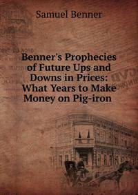 Benner's Prophecies of Future Ups and Downs in Prices: What Years to Make Money on Pig-iron .