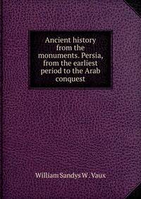 Ancient history from the monuments. Persia, from the earliest period to the Arab conquest