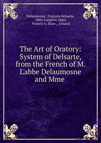 The Art of Oratory: System of Delsarte, from the French of M. L'abbe Delaumosne and Mme .
