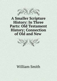 A Smaller Scripture History: In Three Parts: Old Testament History; Connection of Old and New .