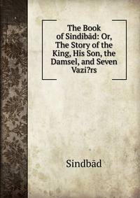 The Book of Sindib?d: Or, The Story of the King, His Son, the Damsel, and Seven Vazi?rs