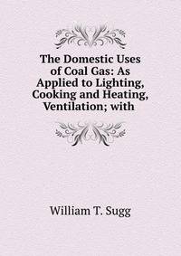 The Domestic Uses of Coal Gas: As Applied to Lighting, Cooking and Heating, Ventilation; with .