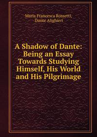 A Shadow of Dante: Being an Essay Towards Studying Himself, His World and His Pilgrimage