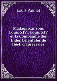 Madagascar sous Louis XIV.: Louis XIV et la Compagnie des Indes Orientales de 1664, d'apre?s des .