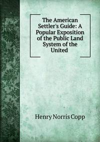 The American Settler's Guide: A Popular Exposition of the Public Land System of the United .