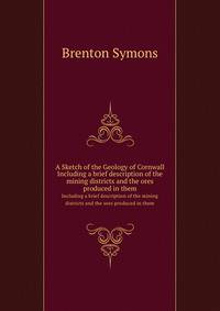 A Sketch of the Geology of Cornwall. Including a brief description of the mining districts and the ores produced in them