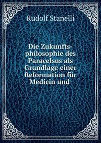 Die Zukunfts-philosophie des Paracelsus als Grundlage einer Reformation f?r Medicin und .