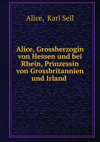 Alice, Grossherzogin von Hessen und bei Rhein, Prinzessin von Grossbritannien und Irland .