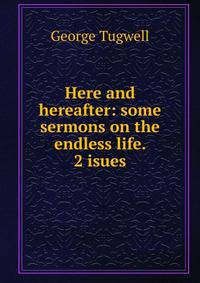 Here and hereafter: some sermons on the endless life. 2 isues.