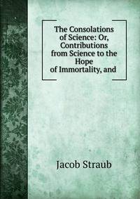 The Consolations of Science: Or, Contributions from Science to the Hope of Immortality, and .
