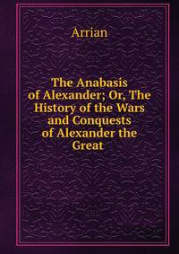 The Anabasis of Alexander; Or, The History of the Wars and Conquests of Alexander the Great .