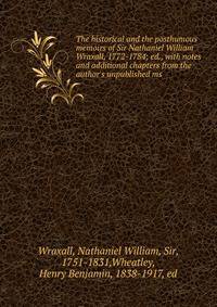 The historical and the posthumous memoirs of Sir Nathaniel William Wraxall, 1772-1784; ed., with notes and additional chapters from the author's unpublished ms.