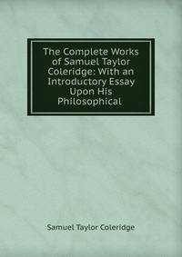 The Complete Works of Samuel Taylor Coleridge: With an Introductory Essay Upon His Philosophical .