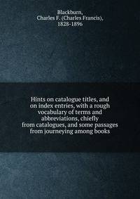 Hints on catalogue titles, and on index entries, with a rough vocabulary of terms and abbreviations, chiefly from catalogues, and some passages from journeying among books